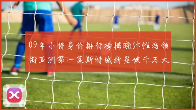 09年小将身价排行榜揭晓帅惟浩领衔亚洲第一莱斯特城新星破千万大关