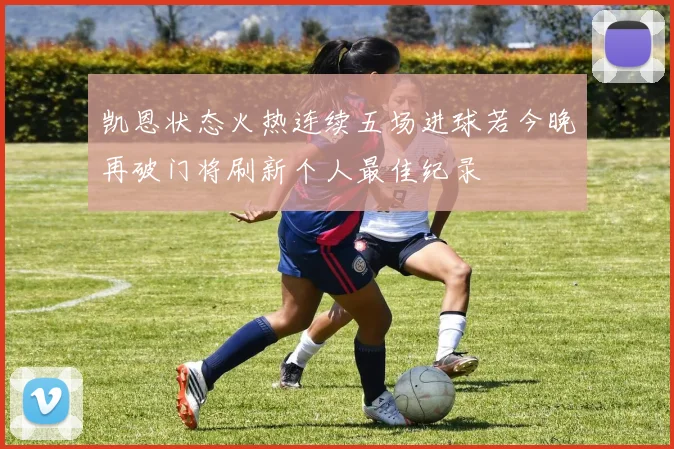 凯恩状态火热连续五场进球若今晚再破门将刷新个人最佳纪录