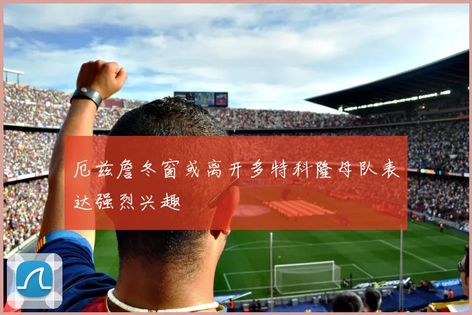 厄兹詹冬窗或离开多特科隆母队表达强烈兴趣