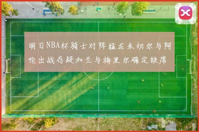 明日NBA杯骑士对阵猛龙米切尔与阿伦出战存疑加兰与梅里尔确定缺席