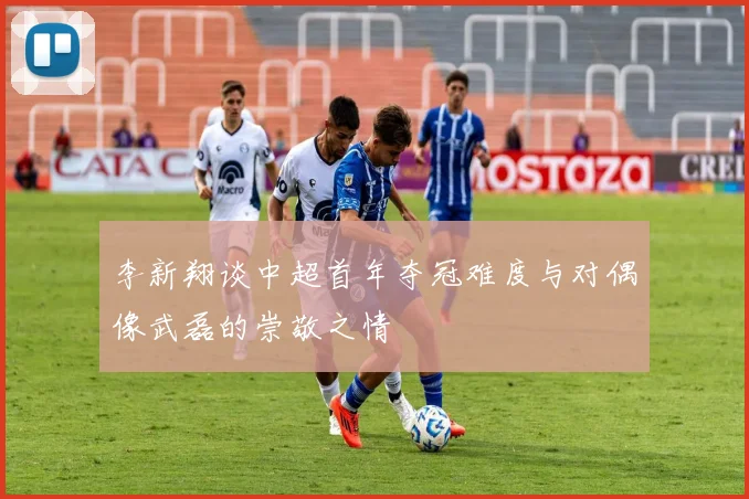李新翔谈中超首年夺冠难度与对偶像武磊的崇敬之情