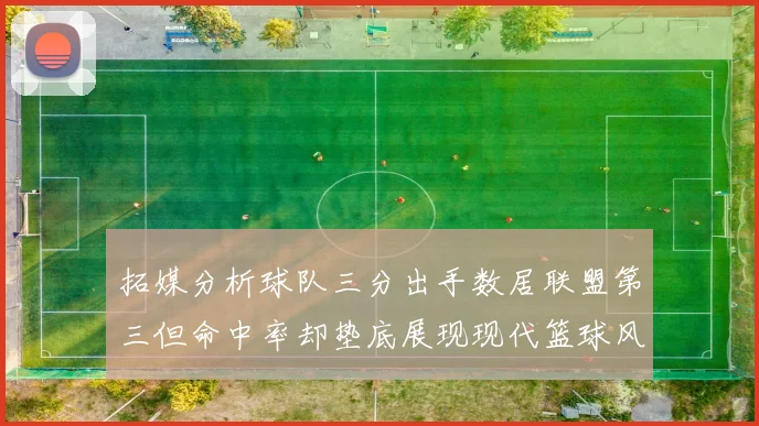 拓媒分析球队三分出手数居联盟第三但命中率却垫底展现现代篮球风格