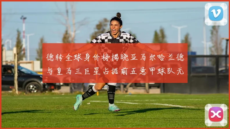 德转全球身价榜揭晓亚马尔哈兰德与皇马三巨星占据前五意甲球队无缘前二十
