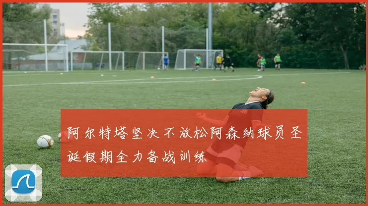 阿尔特塔坚决不放松阿森纳球员圣诞假期全力备战训练