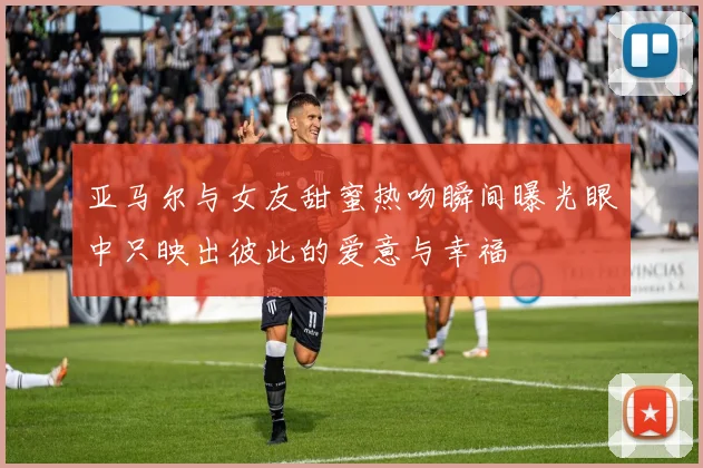 亚马尔与女友甜蜜热吻瞬间曝光眼中只映出彼此的爱意与幸福