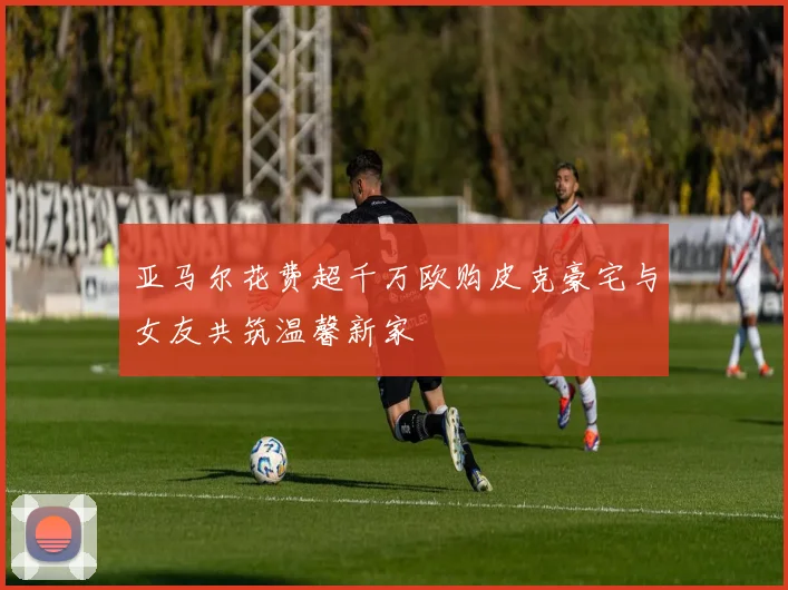 亚马尔花费超千万欧购皮克豪宅与女友共筑温馨新家