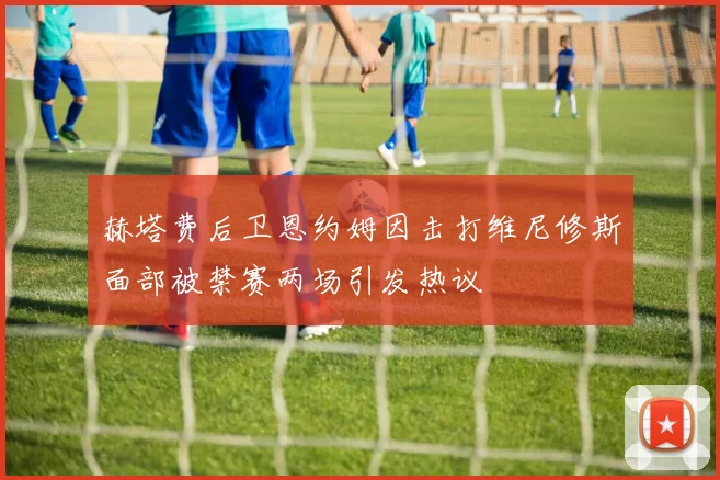 赫塔费后卫恩约姆因击打维尼修斯面部被禁赛两场引发热议