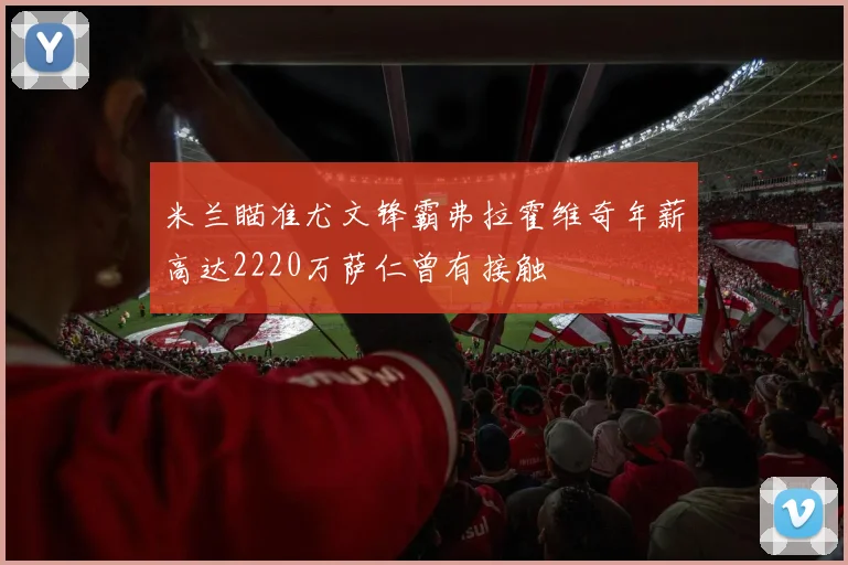 米兰瞄准尤文锋霸弗拉霍维奇年薪高达2220万萨仁曾有接触