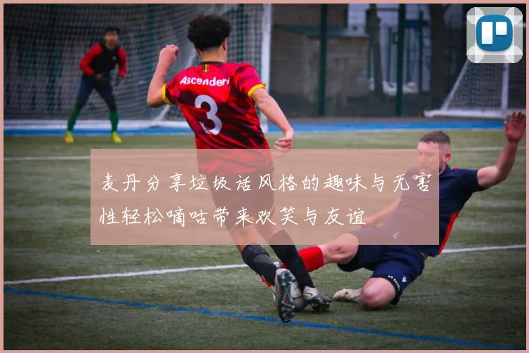 麦丹分享垃圾话风格的趣味与无害性轻松嘀咕带来欢笑与友谊