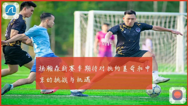 杨瀚森新赛季期待对抗约基奇和申京的挑战与机遇