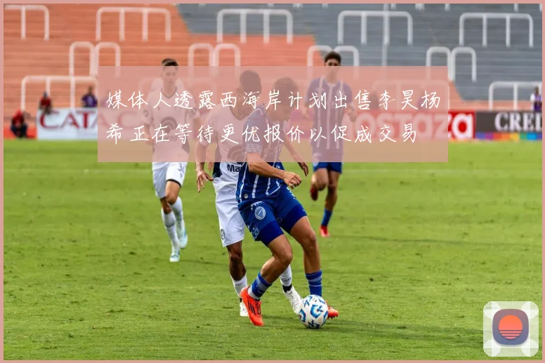 媒体人透露西海岸计划出售李昊杨希正在等待更优报价以促成交易