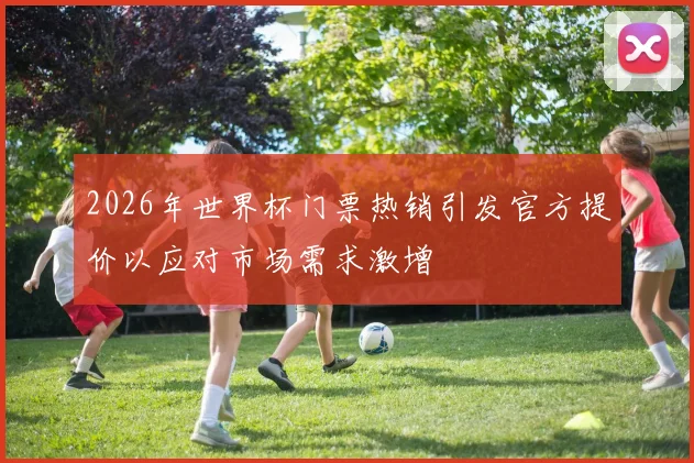 2026年世界杯门票热销引发官方提价以应对市场需求激增