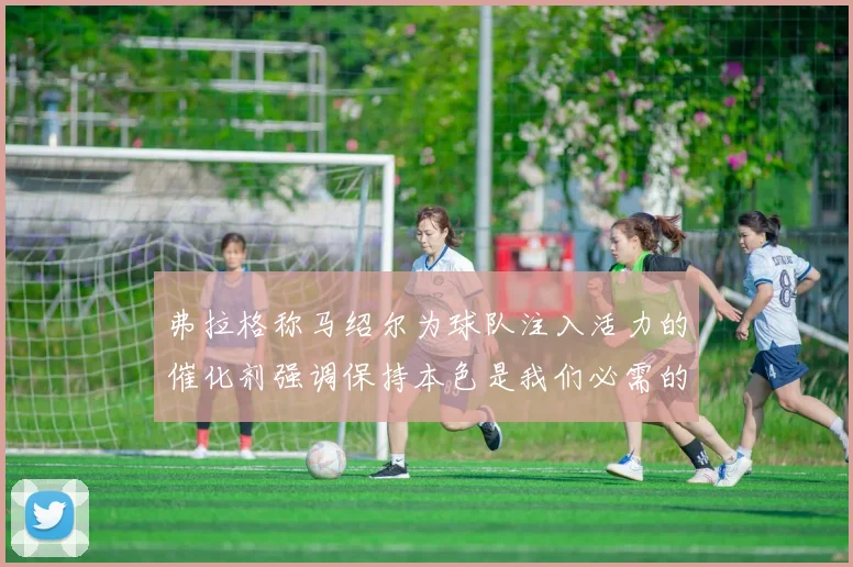 弗拉格称马绍尔为球队注入活力的催化剂强调保持本色是我们必需的