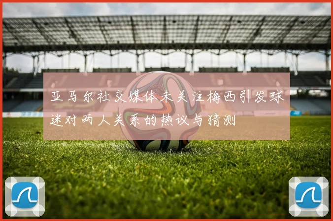 亚马尔社交媒体未关注梅西引发球迷对两人关系的热议与猜测