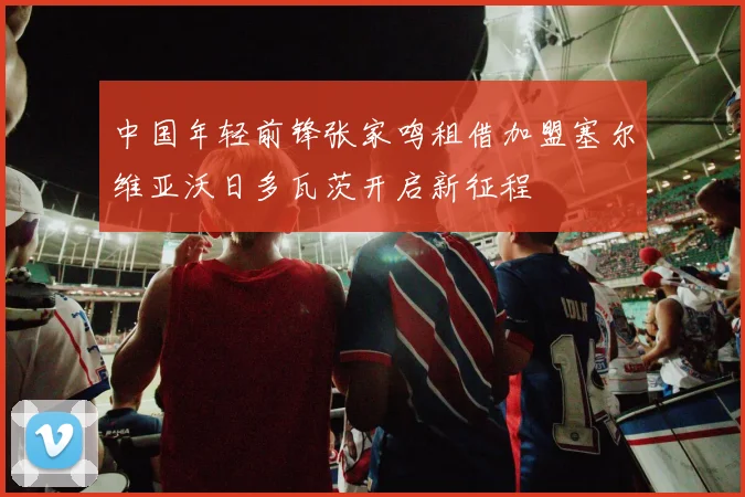 中国年轻前锋张家鸣租借加盟塞尔维亚沃日多瓦茨开启新征程
