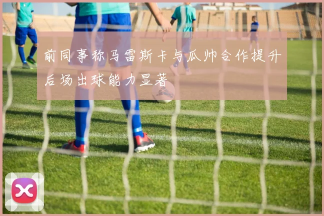 前同事称马雷斯卡与瓜帅合作提升后场出球能力显著