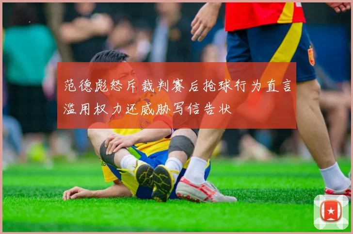 范德彪怒斥裁判赛后抢球行为直言滥用权力还威胁写信告状