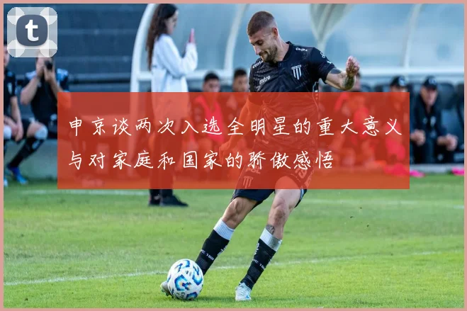 申京谈两次入选全明星的重大意义与对家庭和国家的骄傲感悟