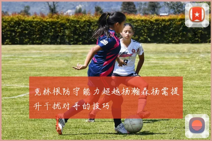 克林根防守能力超越杨瀚森杨需提升干扰对手的技巧
