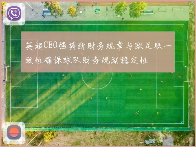 英超CEO强调新财务规章与欧足联一致性确保球队财务规划稳定性