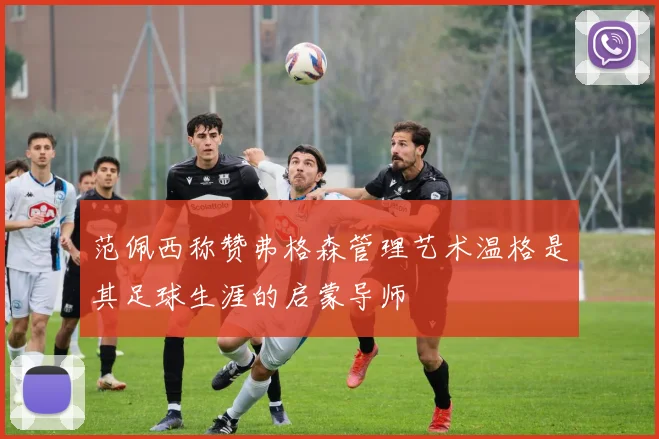 范佩西称赞弗格森管理艺术温格是其足球生涯的启蒙导师